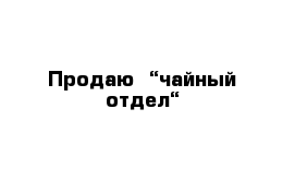 Продаю  “чайный отдел“  